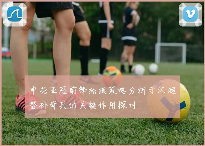 申花亚冠前锋轮换策略分析于汉超替补奇兵的关键作用探讨